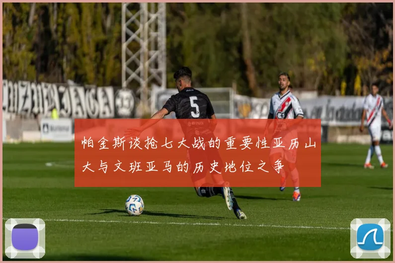 帕金斯谈抢七大战的重要性亚历山大与文班亚马的历史地位之争