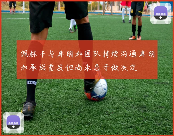 佩林卡与库明加团队持续沟通库明加承诺首发但尚未急于做决定