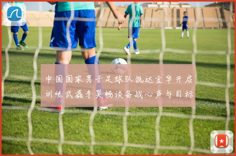 中国国家男子足球队抵达金华开启训练武磊李昊畅谈备战心声与目标