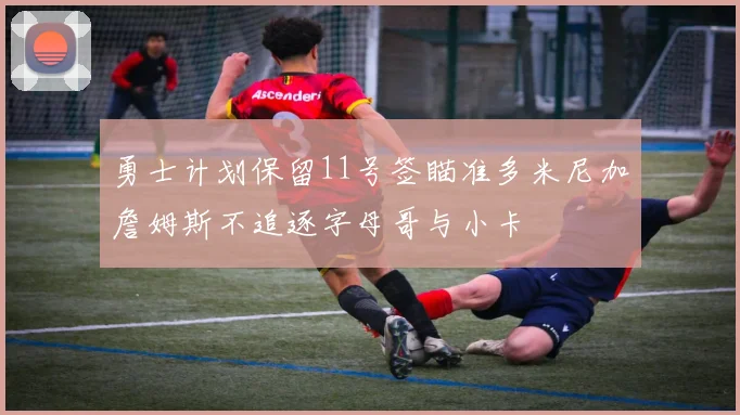 勇士计划保留11号签瞄准多米尼加詹姆斯不追逐字母哥与小卡