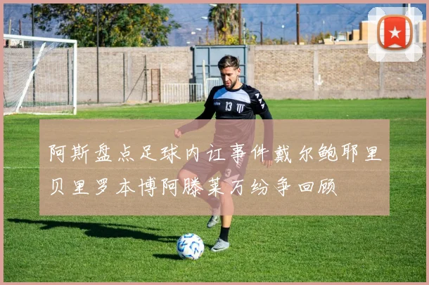 阿斯盘点足球内讧事件戴尔鲍耶里贝里罗本博阿滕莱万纷争回顾