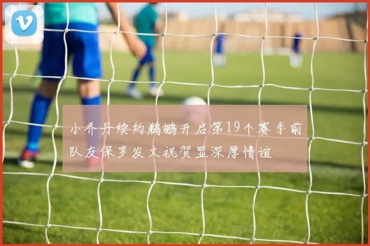 小乔丹续约鹈鹕开启第19个赛季前队友保罗发文祝贺显深厚情谊
