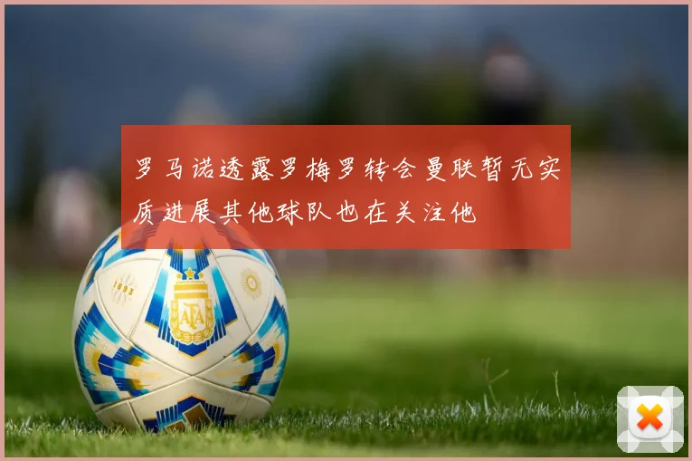 罗马诺透露罗梅罗转会曼联暂无实质进展其他球队也在关注他