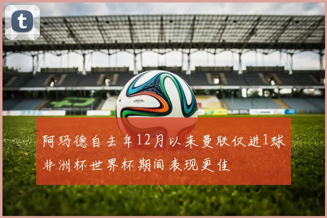 阿玛德自去年12月以来曼联仅进1球非洲杯世界杯期间表现更佳