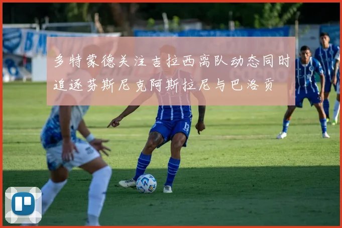 多特蒙德关注吉拉西离队动态同时追逐芬斯尼克阿斯拉尼与巴洛贡