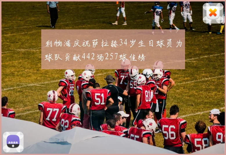 利物浦庆祝萨拉赫34岁生日球员为球队贡献442场257球佳绩