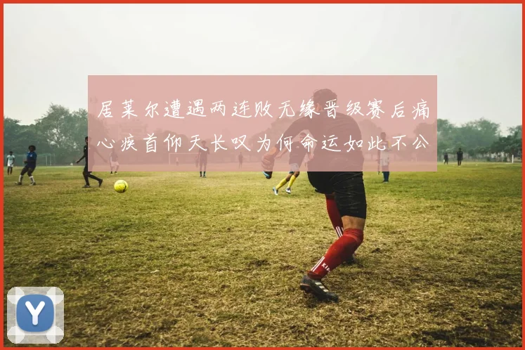 居莱尔遭遇两连败无缘晋级赛后痛心疾首仰天长叹为何命运如此不公