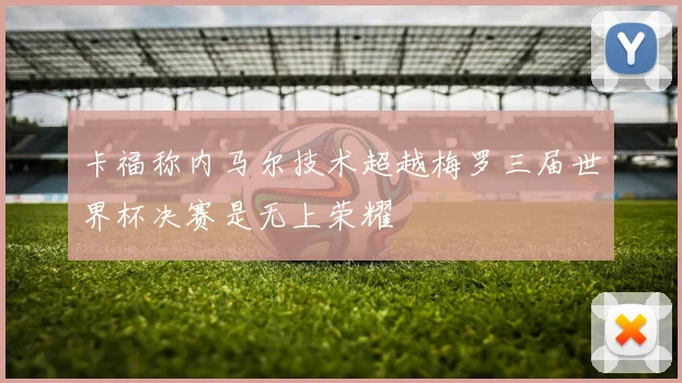 卡福称内马尔技术超越梅罗三届世界杯决赛是无上荣耀