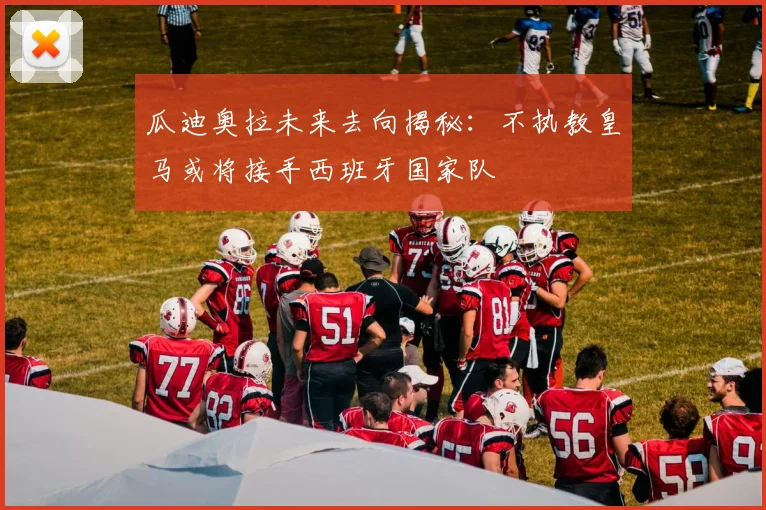 瓜迪奥拉未来去向揭秘：不执教皇马或将接手西班牙国家队