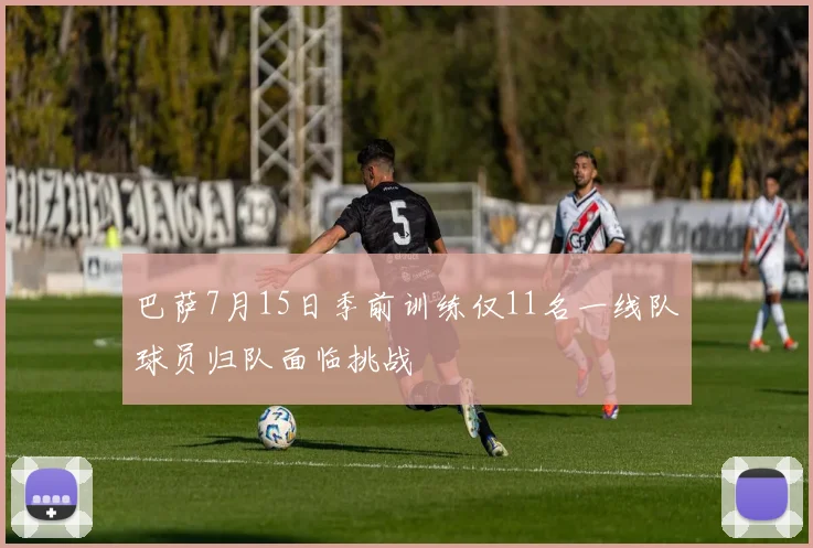 巴萨7月15日季前训练仅11名一线队球员归队面临挑战
