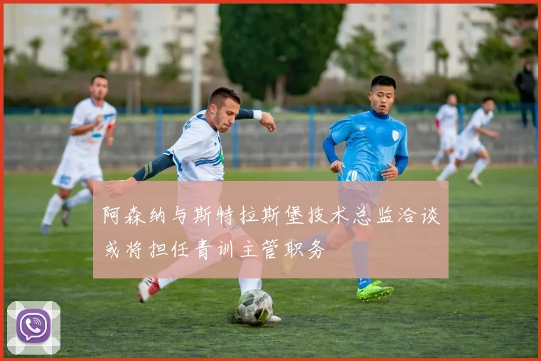 阿森纳与斯特拉斯堡技术总监洽谈或将担任青训主管职务